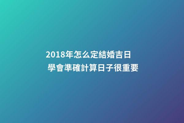 2018年怎么定結婚吉日 學會準確計算日子很重要-第1張-觀點-玄機派